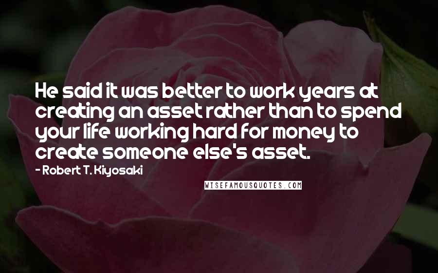 Robert T. Kiyosaki Quotes: He said it was better to work years at creating an asset rather than to spend your life working hard for money to create someone else's asset.