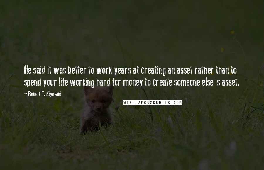 Robert T. Kiyosaki Quotes: He said it was better to work years at creating an asset rather than to spend your life working hard for money to create someone else's asset.