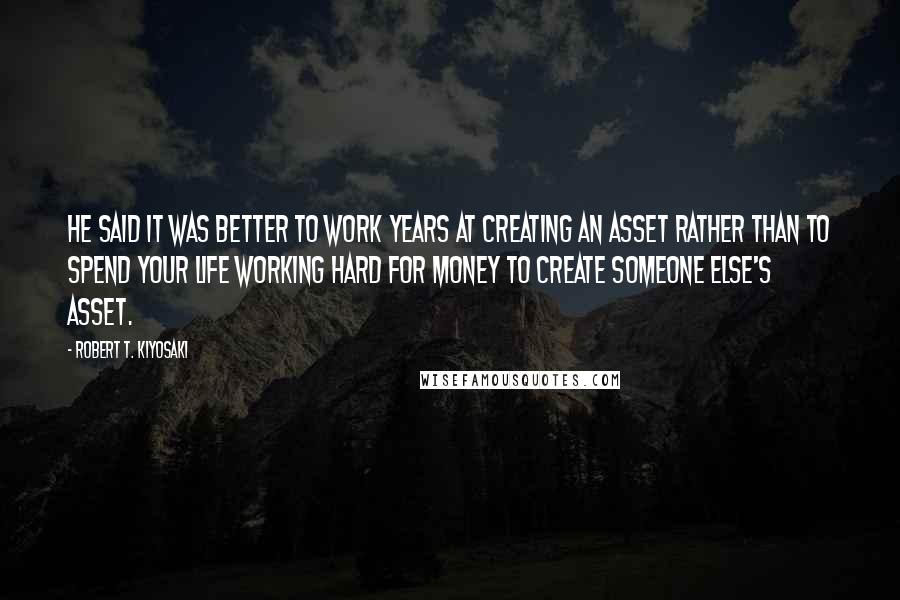 Robert T. Kiyosaki Quotes: He said it was better to work years at creating an asset rather than to spend your life working hard for money to create someone else's asset.