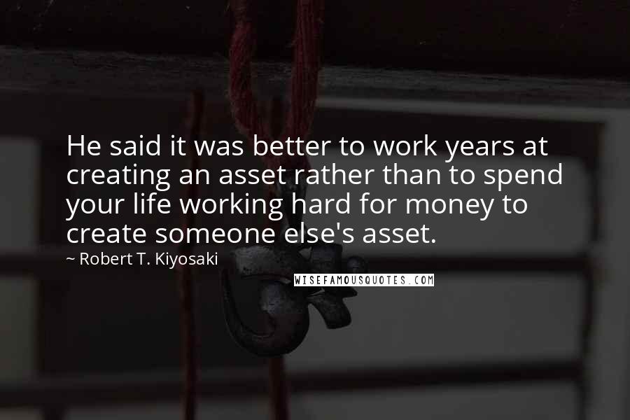 Robert T. Kiyosaki Quotes: He said it was better to work years at creating an asset rather than to spend your life working hard for money to create someone else's asset.