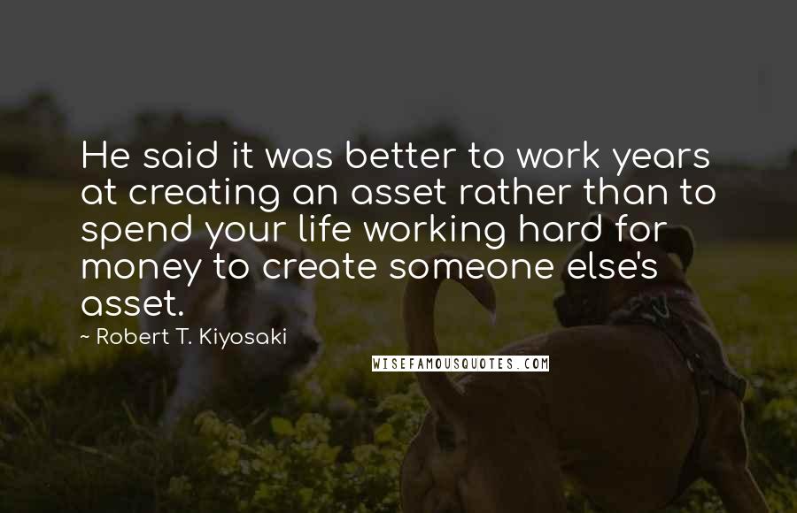 Robert T. Kiyosaki Quotes: He said it was better to work years at creating an asset rather than to spend your life working hard for money to create someone else's asset.