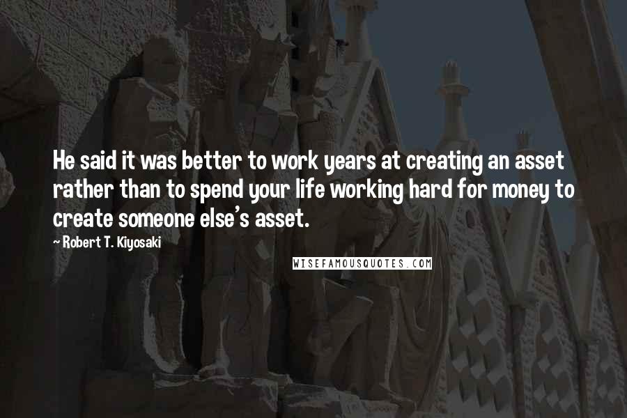 Robert T. Kiyosaki Quotes: He said it was better to work years at creating an asset rather than to spend your life working hard for money to create someone else's asset.