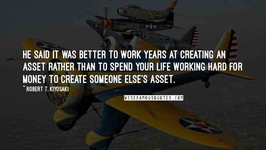 Robert T. Kiyosaki Quotes: He said it was better to work years at creating an asset rather than to spend your life working hard for money to create someone else's asset.