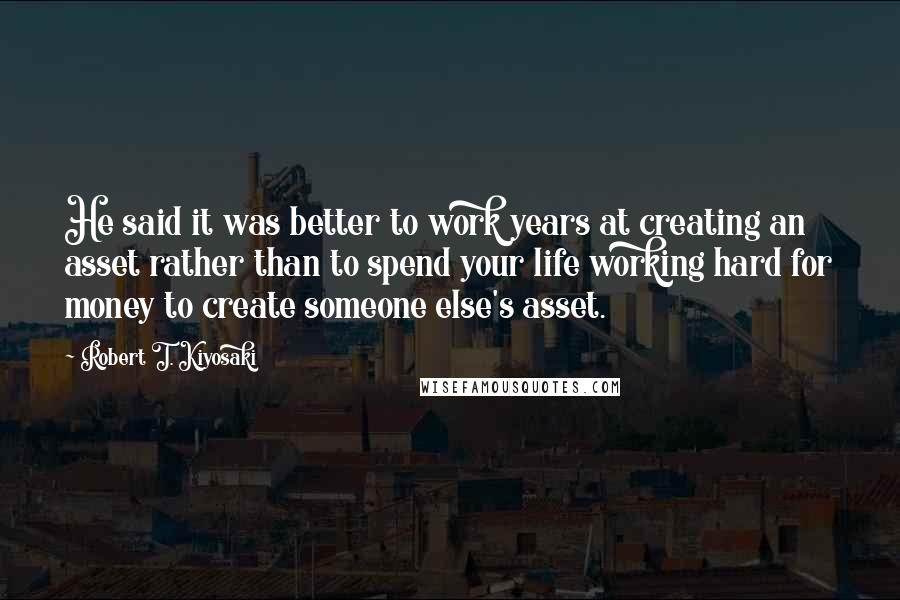 Robert T. Kiyosaki Quotes: He said it was better to work years at creating an asset rather than to spend your life working hard for money to create someone else's asset.