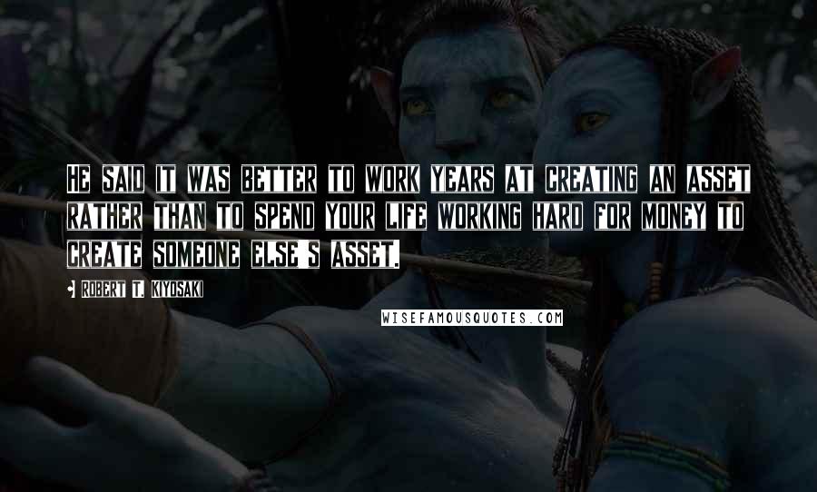 Robert T. Kiyosaki Quotes: He said it was better to work years at creating an asset rather than to spend your life working hard for money to create someone else's asset.