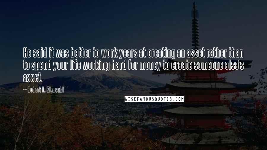 Robert T. Kiyosaki Quotes: He said it was better to work years at creating an asset rather than to spend your life working hard for money to create someone else's asset.