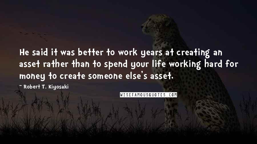 Robert T. Kiyosaki Quotes: He said it was better to work years at creating an asset rather than to spend your life working hard for money to create someone else's asset.