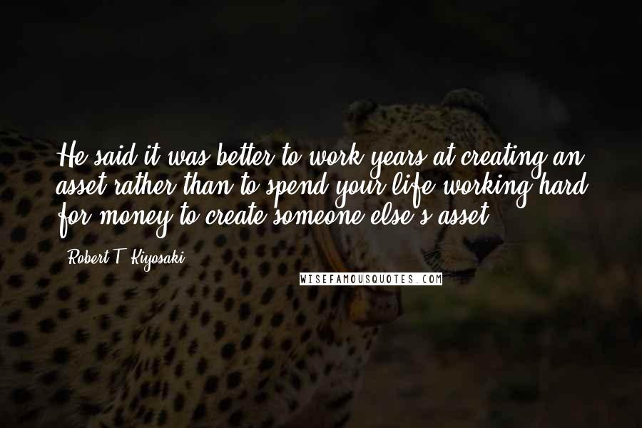 Robert T. Kiyosaki Quotes: He said it was better to work years at creating an asset rather than to spend your life working hard for money to create someone else's asset.