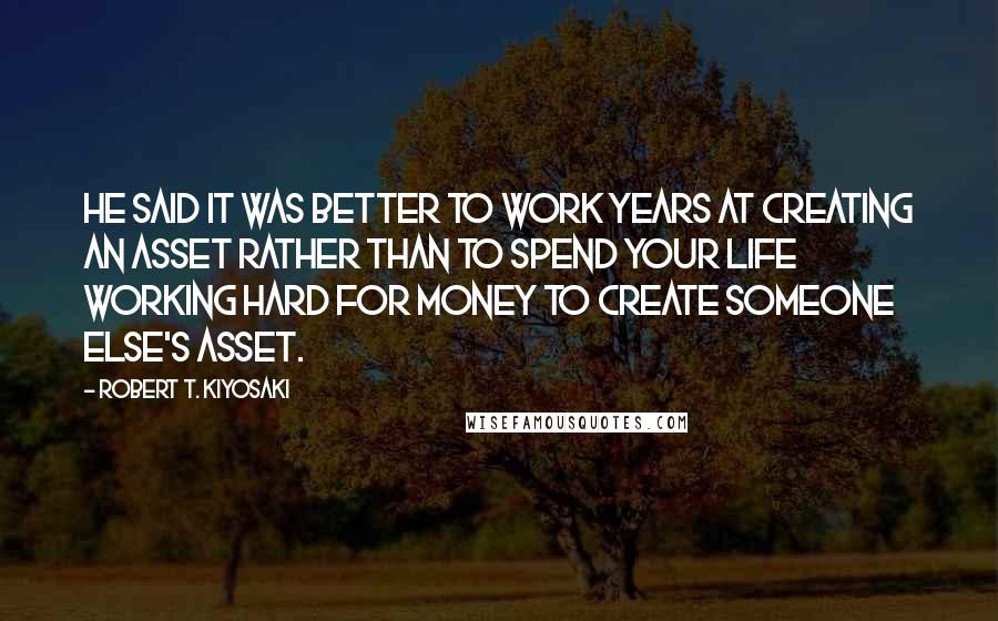 Robert T. Kiyosaki Quotes: He said it was better to work years at creating an asset rather than to spend your life working hard for money to create someone else's asset.