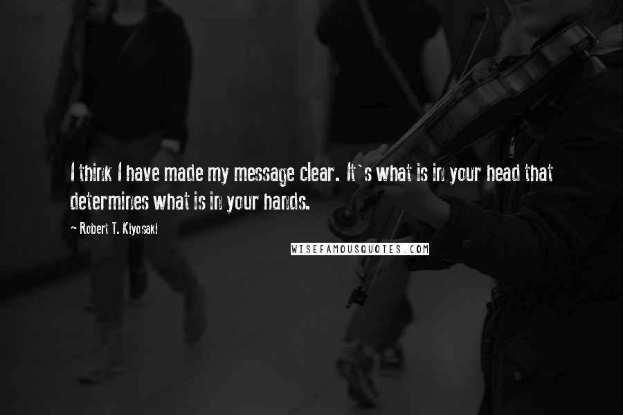 Robert T. Kiyosaki Quotes: I think I have made my message clear. It's what is in your head that determines what is in your hands.