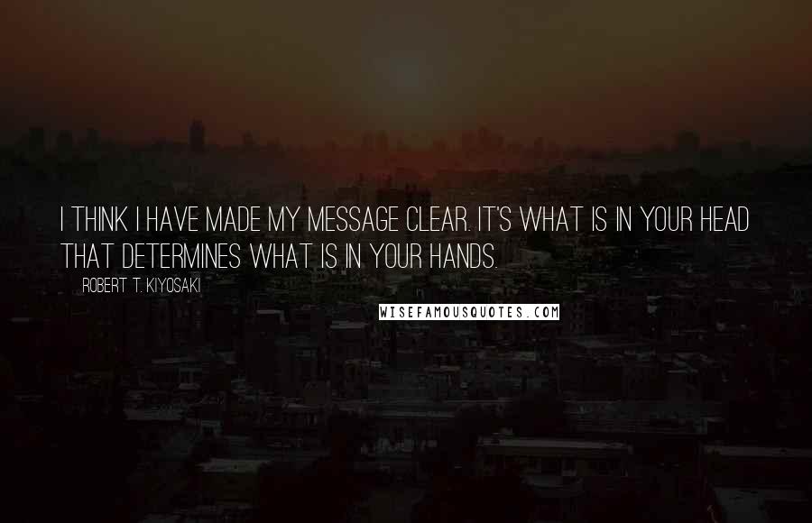 Robert T. Kiyosaki Quotes: I think I have made my message clear. It's what is in your head that determines what is in your hands.