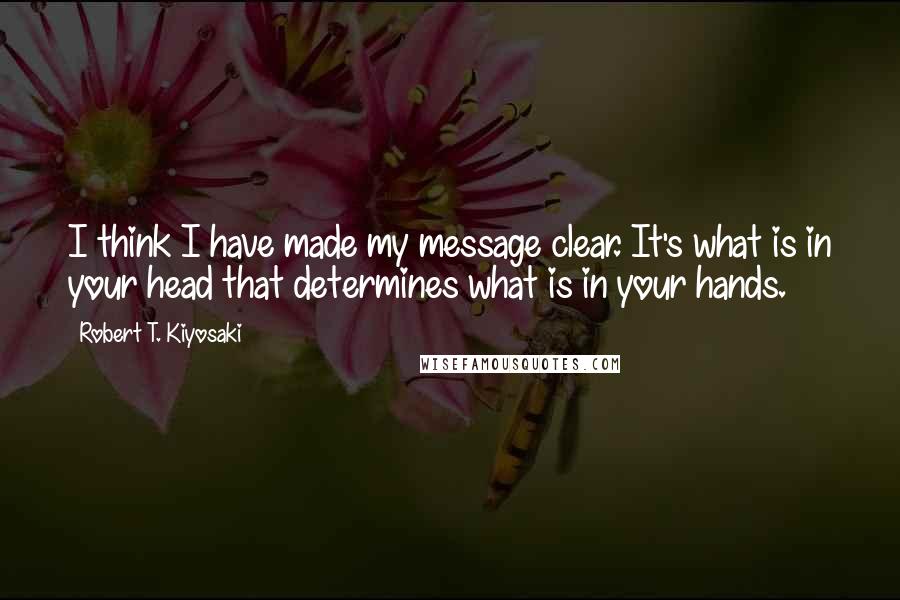 Robert T. Kiyosaki Quotes: I think I have made my message clear. It's what is in your head that determines what is in your hands.