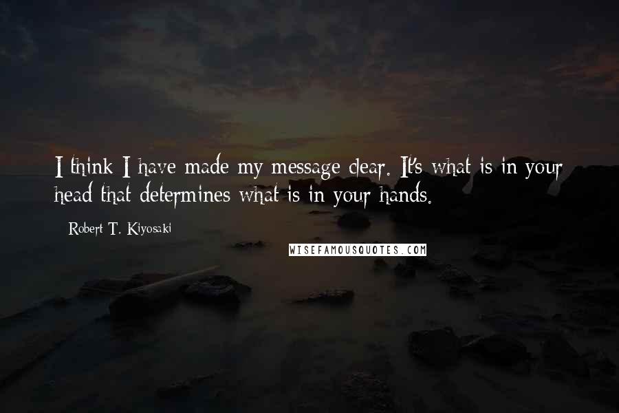 Robert T. Kiyosaki Quotes: I think I have made my message clear. It's what is in your head that determines what is in your hands.