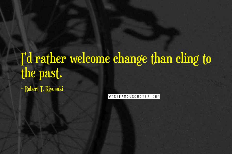 Robert T. Kiyosaki Quotes: I'd rather welcome change than cling to the past.
