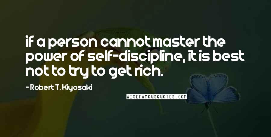 Robert T. Kiyosaki Quotes: if a person cannot master the power of self-discipline, it is best not to try to get rich.