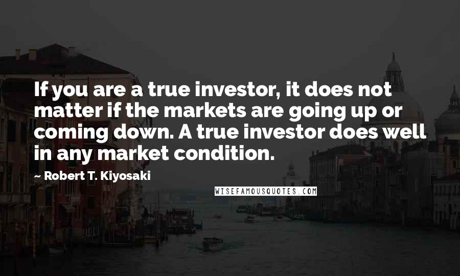 Robert T. Kiyosaki Quotes: If you are a true investor, it does not matter if the markets are going up or coming down. A true investor does well in any market condition.