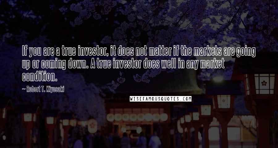 Robert T. Kiyosaki Quotes: If you are a true investor, it does not matter if the markets are going up or coming down. A true investor does well in any market condition.