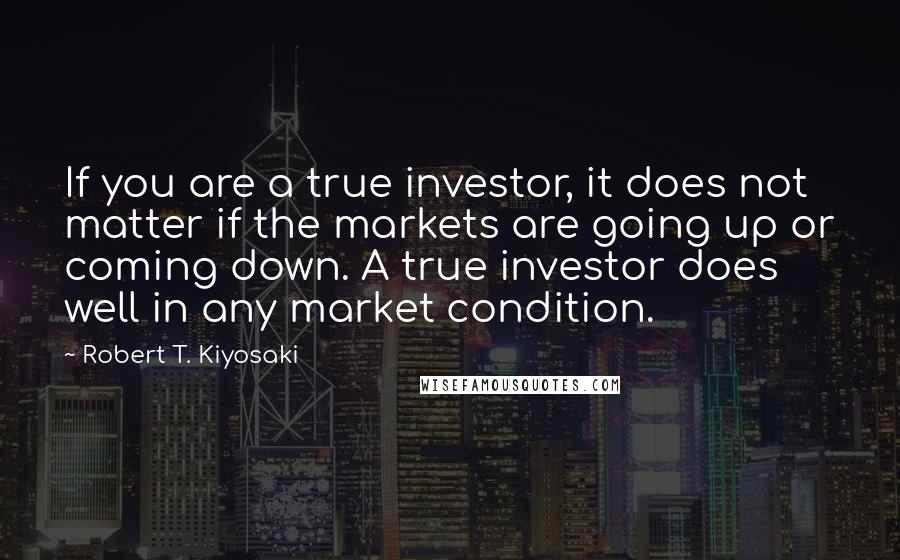 Robert T. Kiyosaki Quotes: If you are a true investor, it does not matter if the markets are going up or coming down. A true investor does well in any market condition.