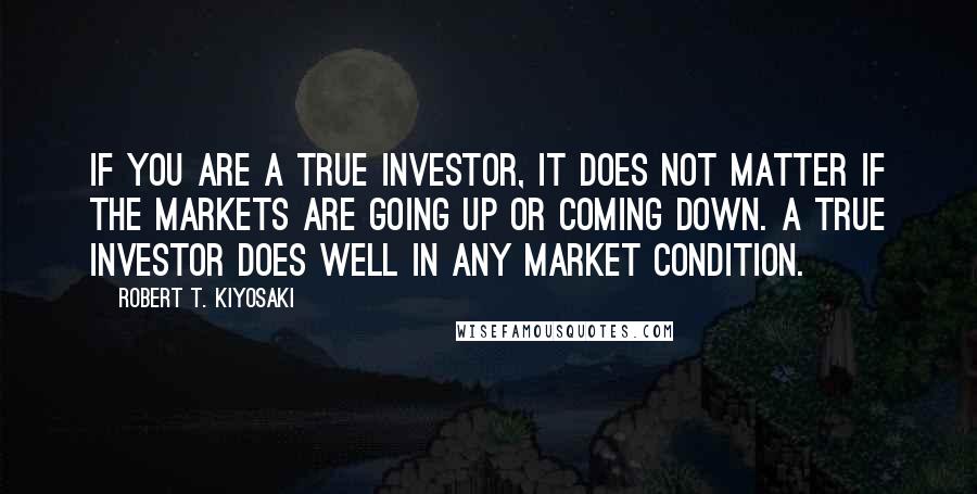 Robert T. Kiyosaki Quotes: If you are a true investor, it does not matter if the markets are going up or coming down. A true investor does well in any market condition.