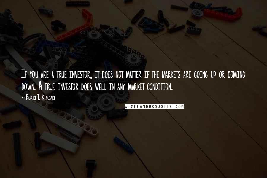 Robert T. Kiyosaki Quotes: If you are a true investor, it does not matter if the markets are going up or coming down. A true investor does well in any market condition.