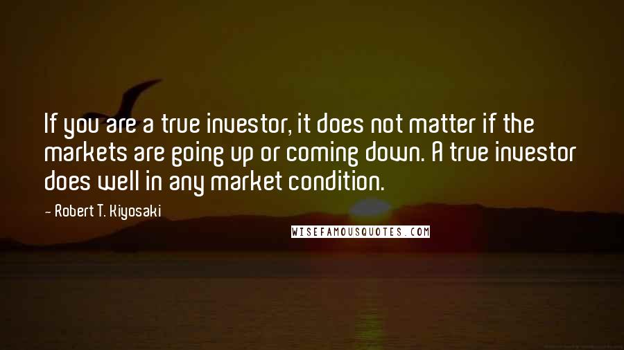 Robert T. Kiyosaki Quotes: If you are a true investor, it does not matter if the markets are going up or coming down. A true investor does well in any market condition.