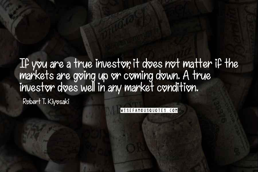 Robert T. Kiyosaki Quotes: If you are a true investor, it does not matter if the markets are going up or coming down. A true investor does well in any market condition.