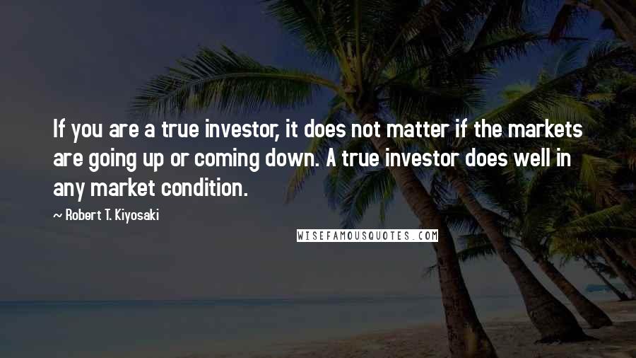 Robert T. Kiyosaki Quotes: If you are a true investor, it does not matter if the markets are going up or coming down. A true investor does well in any market condition.