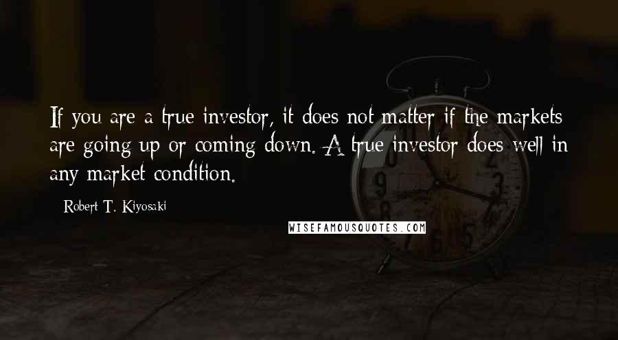 Robert T. Kiyosaki Quotes: If you are a true investor, it does not matter if the markets are going up or coming down. A true investor does well in any market condition.