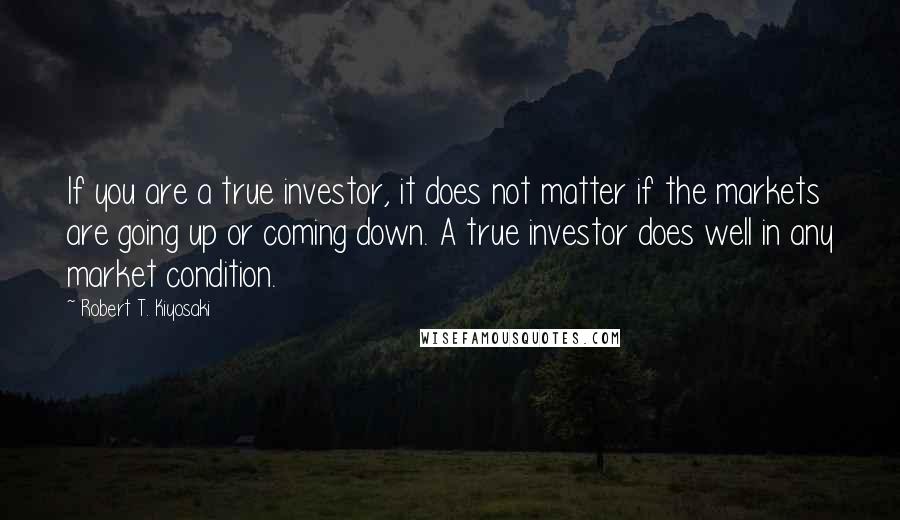 Robert T. Kiyosaki Quotes: If you are a true investor, it does not matter if the markets are going up or coming down. A true investor does well in any market condition.
