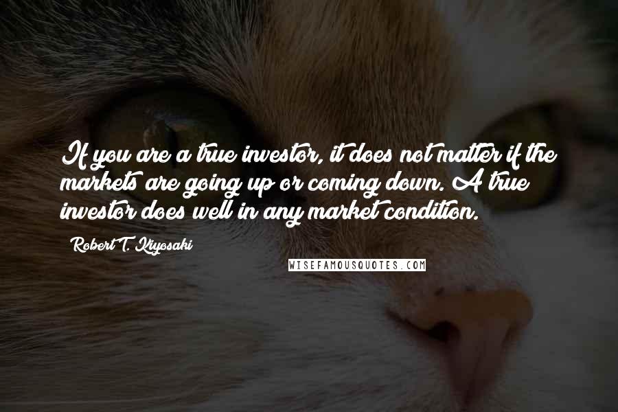 Robert T. Kiyosaki Quotes: If you are a true investor, it does not matter if the markets are going up or coming down. A true investor does well in any market condition.