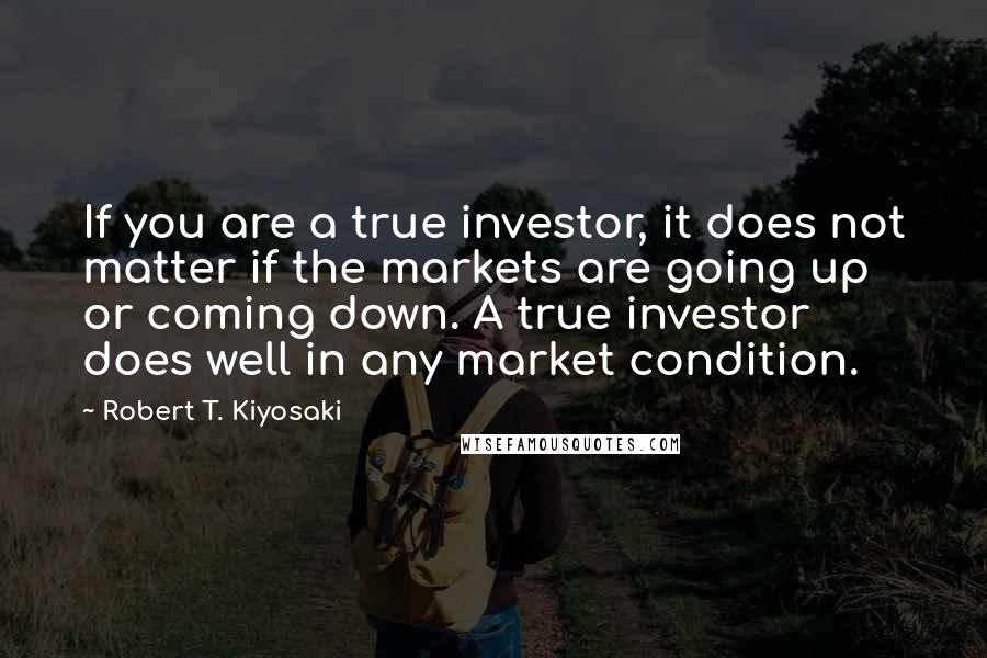 Robert T. Kiyosaki Quotes: If you are a true investor, it does not matter if the markets are going up or coming down. A true investor does well in any market condition.