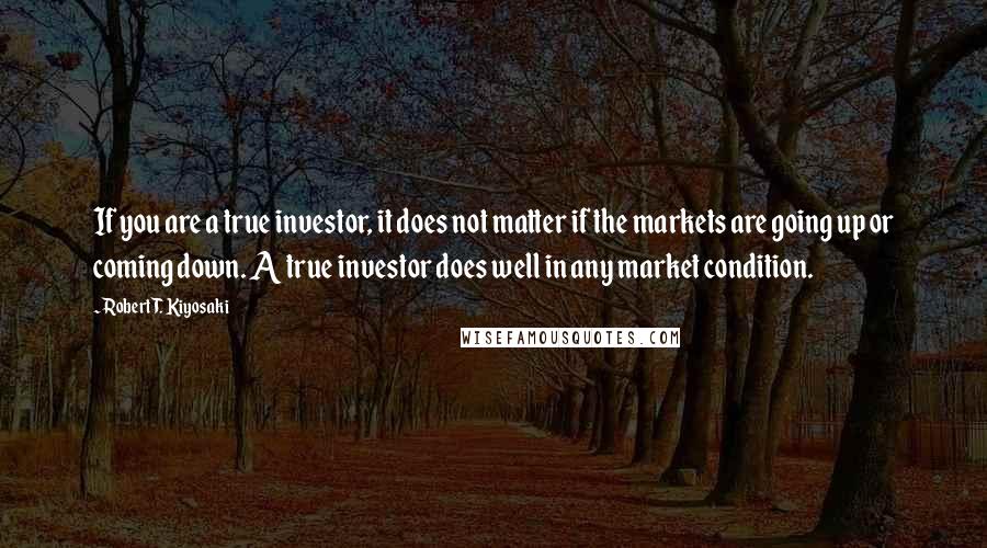 Robert T. Kiyosaki Quotes: If you are a true investor, it does not matter if the markets are going up or coming down. A true investor does well in any market condition.