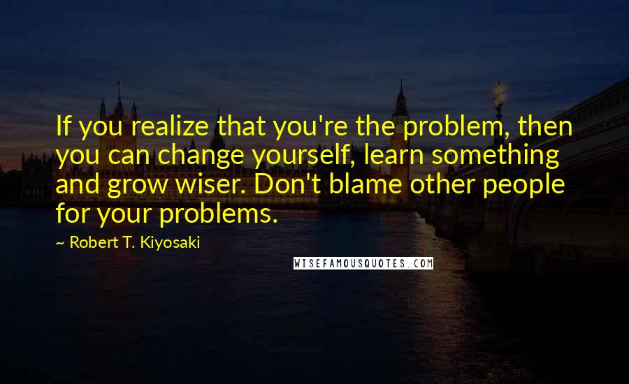 Robert T. Kiyosaki Quotes: If you realize that you're the problem, then you can change yourself, learn something and grow wiser. Don't blame other people for your problems.