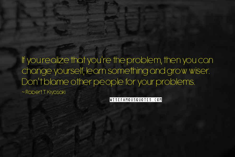 Robert T. Kiyosaki Quotes: If you realize that you're the problem, then you can change yourself, learn something and grow wiser. Don't blame other people for your problems.