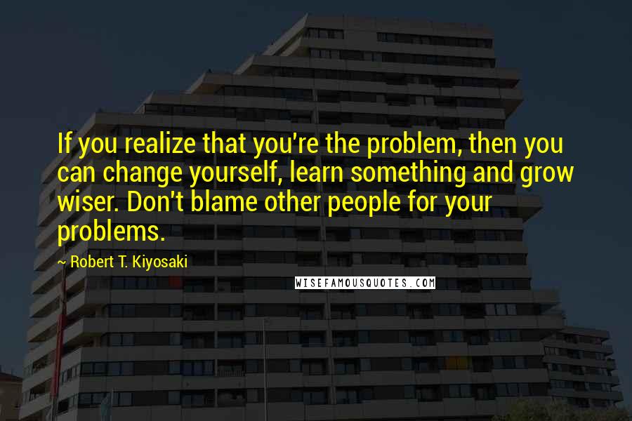 Robert T. Kiyosaki Quotes: If you realize that you're the problem, then you can change yourself, learn something and grow wiser. Don't blame other people for your problems.