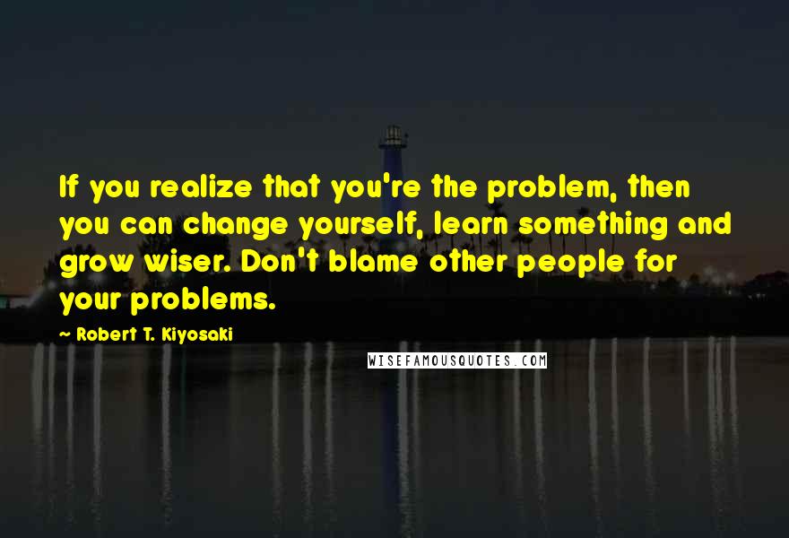 Robert T. Kiyosaki Quotes: If you realize that you're the problem, then you can change yourself, learn something and grow wiser. Don't blame other people for your problems.