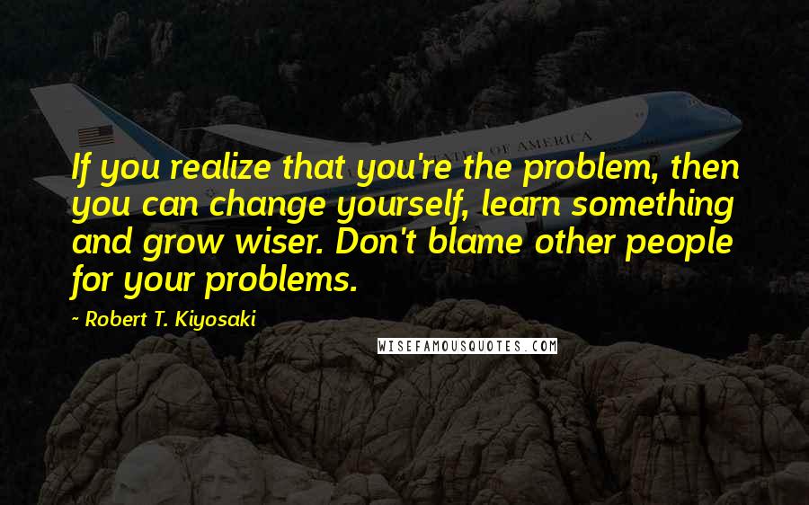 Robert T. Kiyosaki Quotes: If you realize that you're the problem, then you can change yourself, learn something and grow wiser. Don't blame other people for your problems.