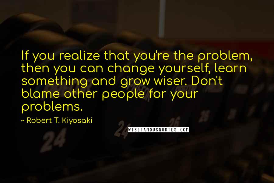 Robert T. Kiyosaki Quotes: If you realize that you're the problem, then you can change yourself, learn something and grow wiser. Don't blame other people for your problems.