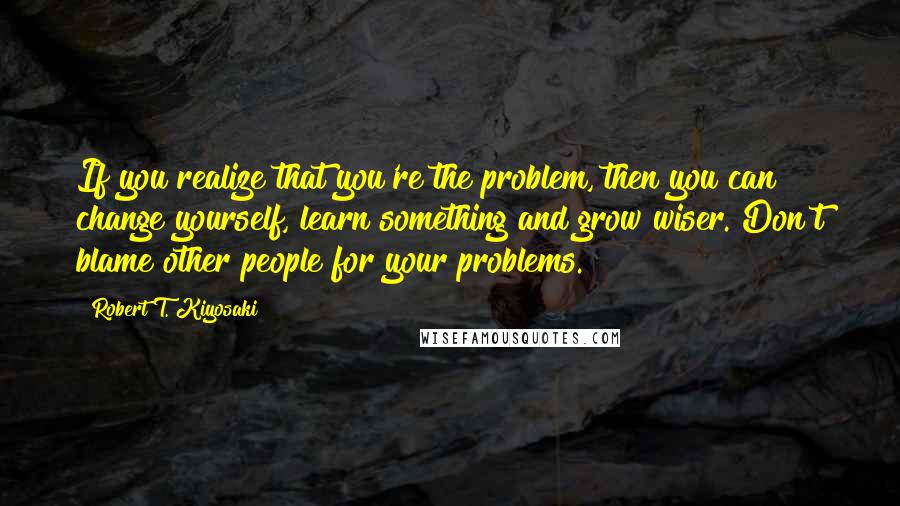 Robert T. Kiyosaki Quotes: If you realize that you're the problem, then you can change yourself, learn something and grow wiser. Don't blame other people for your problems.