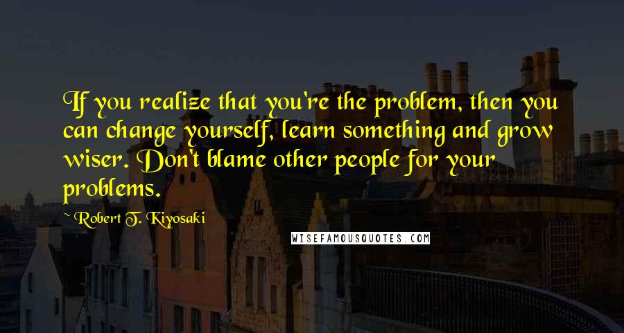 Robert T. Kiyosaki Quotes: If you realize that you're the problem, then you can change yourself, learn something and grow wiser. Don't blame other people for your problems.