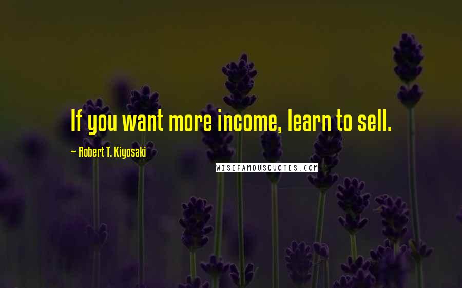 Robert T. Kiyosaki Quotes: If you want more income, learn to sell.