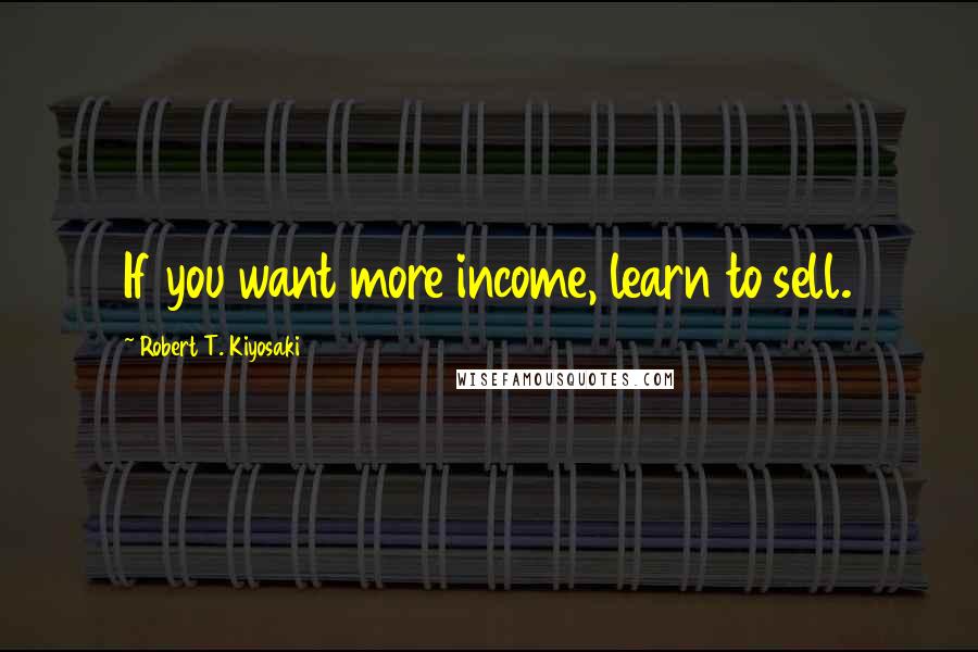 Robert T. Kiyosaki Quotes: If you want more income, learn to sell.