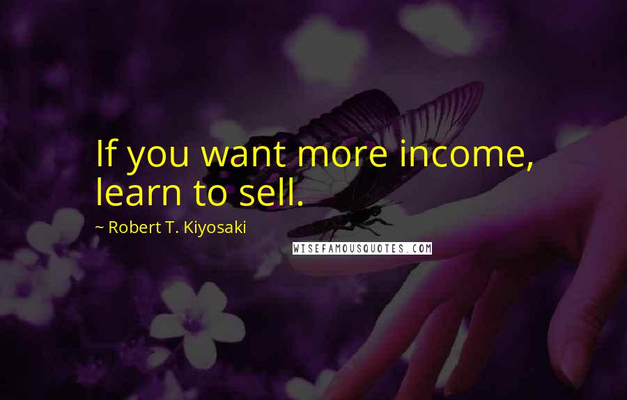 Robert T. Kiyosaki Quotes: If you want more income, learn to sell.