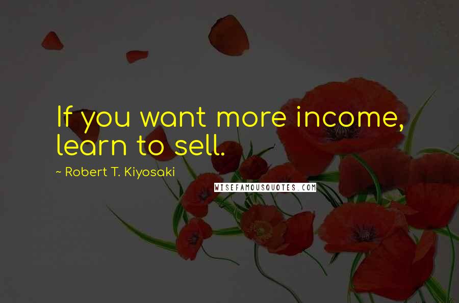 Robert T. Kiyosaki Quotes: If you want more income, learn to sell.