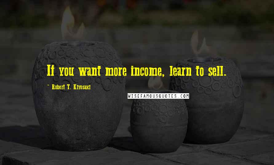 Robert T. Kiyosaki Quotes: If you want more income, learn to sell.