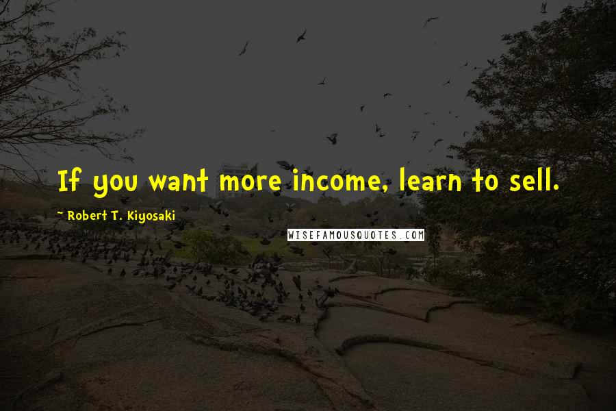 Robert T. Kiyosaki Quotes: If you want more income, learn to sell.