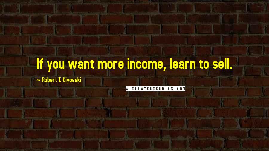 Robert T. Kiyosaki Quotes: If you want more income, learn to sell.