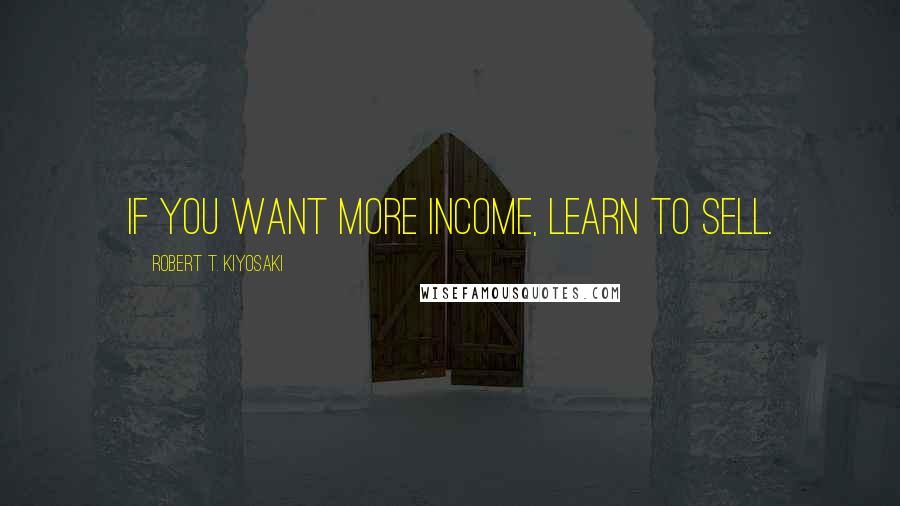 Robert T. Kiyosaki Quotes: If you want more income, learn to sell.