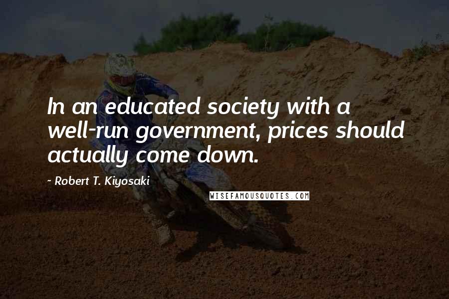 Robert T. Kiyosaki Quotes: In an educated society with a well-run government, prices should actually come down.