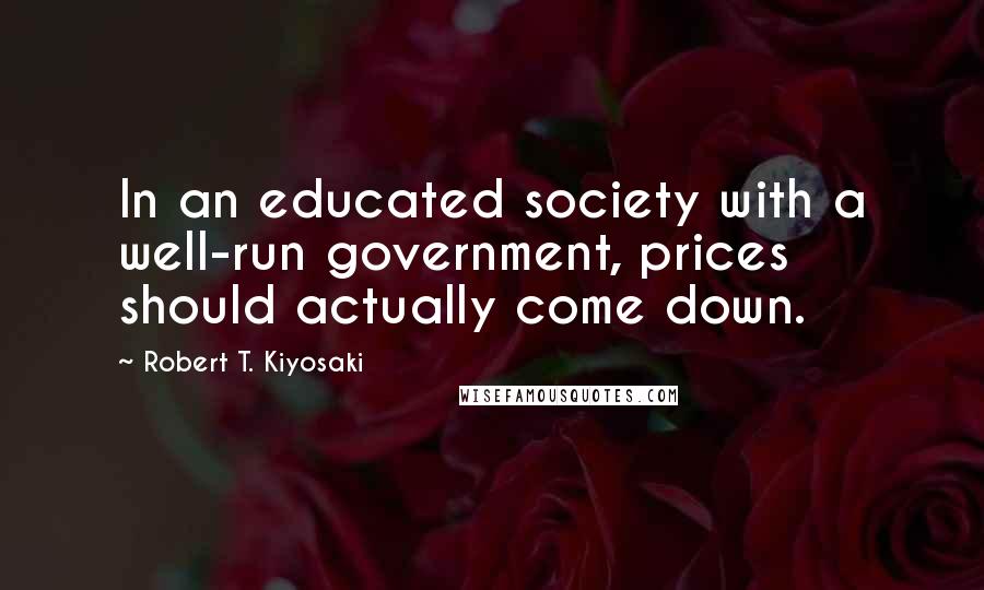 Robert T. Kiyosaki Quotes: In an educated society with a well-run government, prices should actually come down.